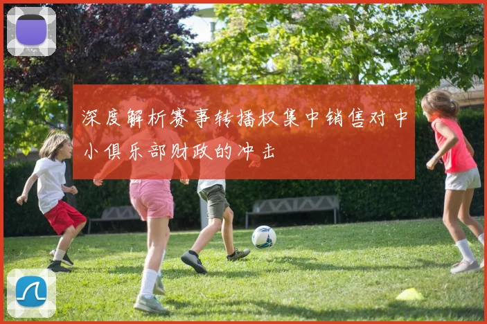 深度解析赛事转播权集中销售对中小俱乐部财政的冲击