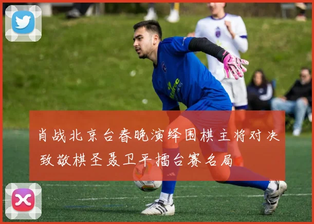 肖战北京台春晚演绎围棋主将对决 致敬棋圣聂卫平擂台赛名局