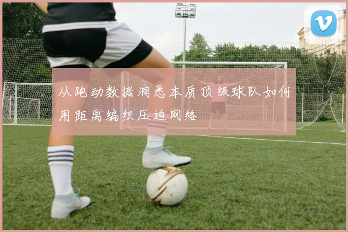 从跑动数据洞悉本质顶级球队如何用距离编织压迫网络