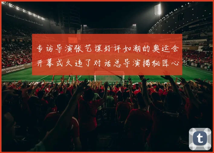 专访导演张艺谋好评如潮的奥运会开幕式久违了对话总导演揭秘匠心背后的文化自信